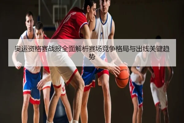 奥运资格赛战报全面解析赛场竞争格局与出线关键趋势