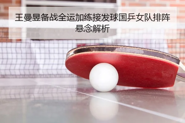 王曼昱备战全运加练接发球国乒女队排阵悬念解析