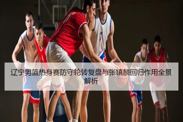 辽宁男篮热身赛防守轮转复盘与张镇麟回归作用全景解析