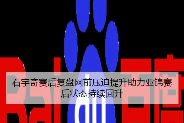 石宇奇赛后复盘网前压迫提升助力亚锦赛后状态持续回升