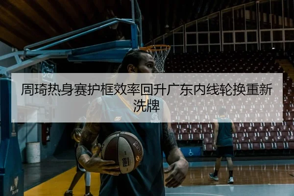 周琦热身赛护框效率回升广东内线轮换重新洗牌